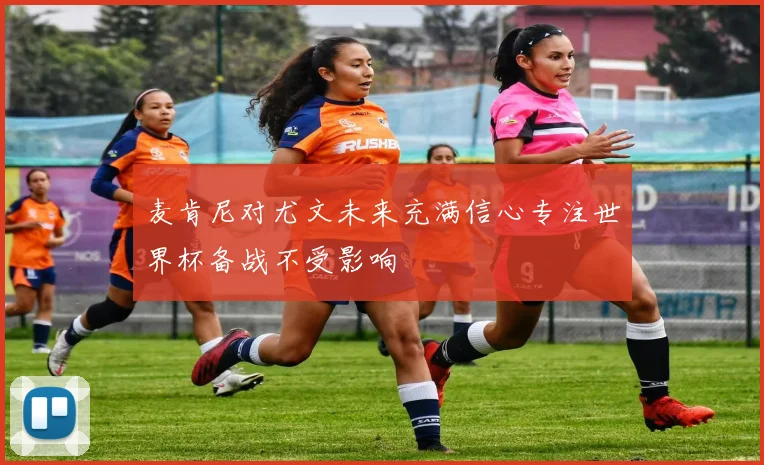 麦肯尼对尤文未来充满信心专注世界杯备战不受影响