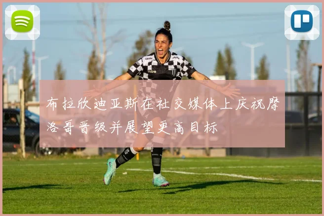 布拉欣迪亚斯在社交媒体上庆祝摩洛哥晋级并展望更高目标