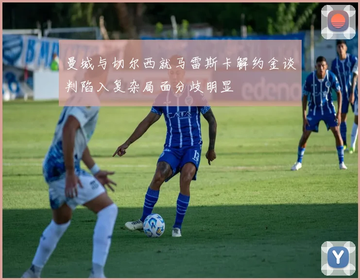 曼城与切尔西就马雷斯卡解约金谈判陷入复杂局面分歧明显
