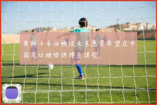 奥斯卡专访畅谈未来愿景希望在中国足坛继续拼搏至退役