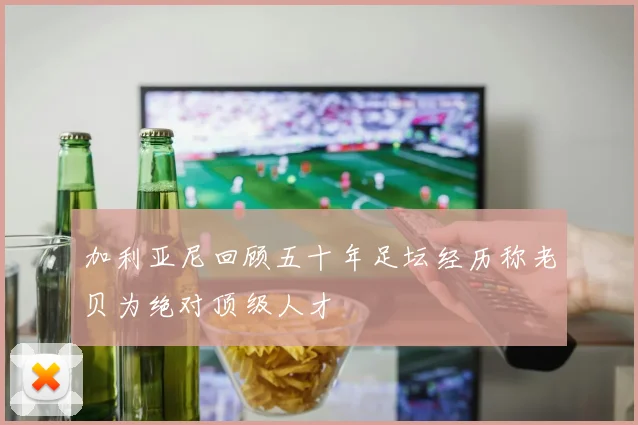 加利亚尼回顾五十年足坛经历称老贝为绝对顶级人才