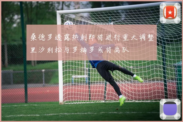 桑德罗透露热刺即将进行重大调整里沙利松与罗梅罗或将离队