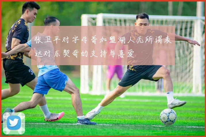 张卫平对字母哥加盟湖人无所谓表达对东契奇的支持与喜爱