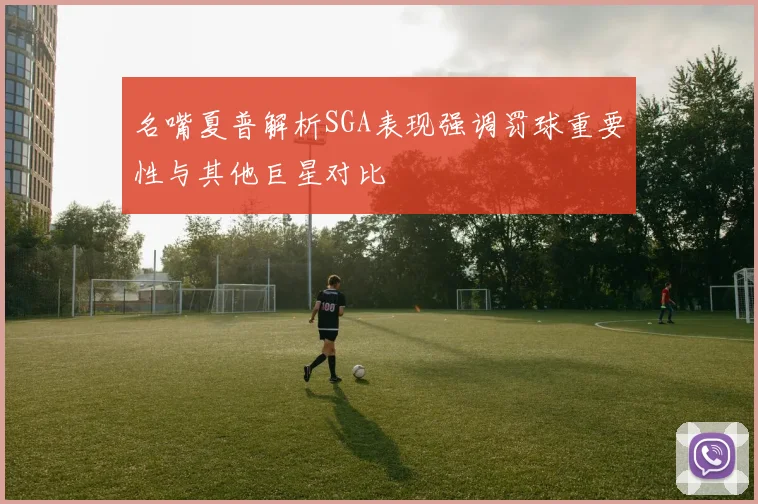 名嘴夏普解析SGA表现强调罚球重要性与其他巨星对比