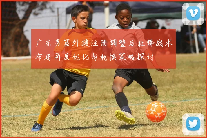 广东男篮外援注册调整后杜锋战术布局再度优化与轮换策略探讨