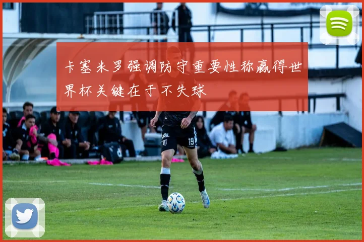 卡塞米罗强调防守重要性称赢得世界杯关键在于不失球