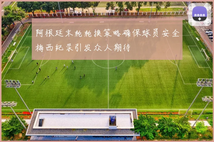 阿根廷末轮轮换策略确保球员安全梅西纪录引发众人期待
