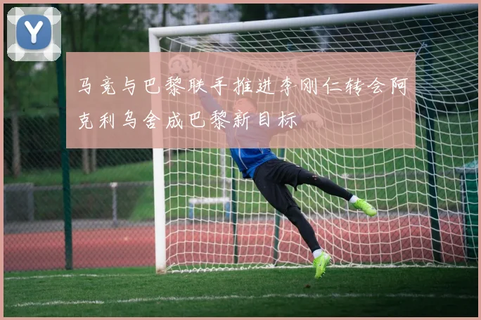 马竞与巴黎联手推进李刚仁转会阿克利乌舍成巴黎新目标