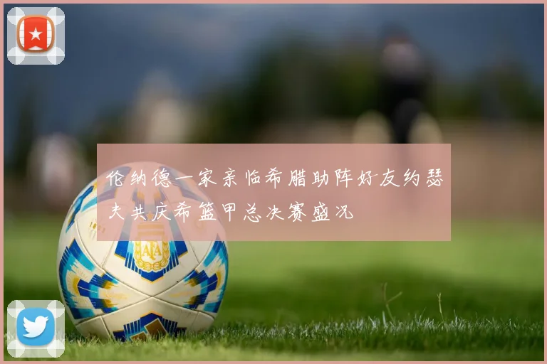 伦纳德一家亲临希腊助阵好友约瑟夫共庆希篮甲总决赛盛况