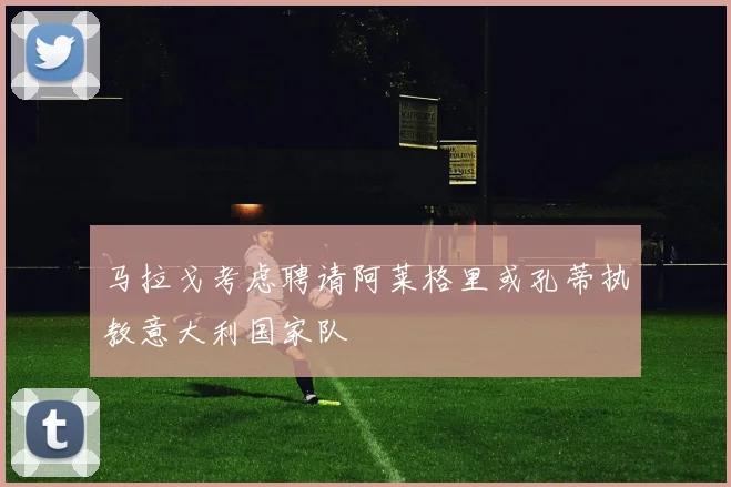 马拉戈考虑聘请阿莱格里或孔蒂执教意大利国家队