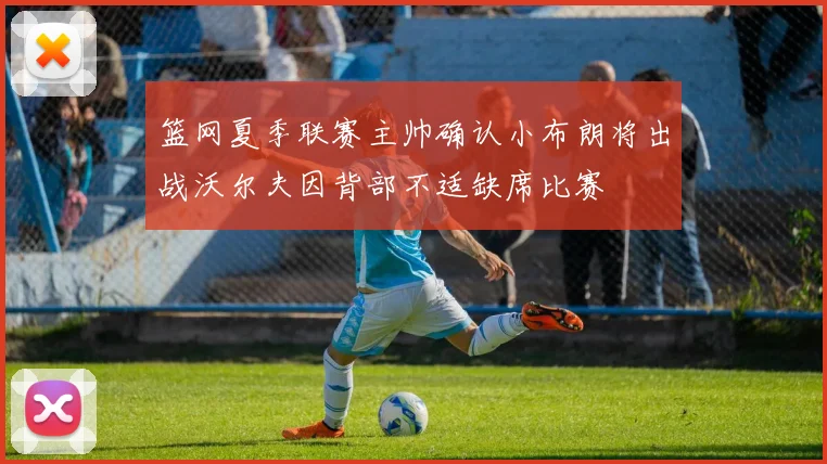 篮网夏季联赛主帅确认小布朗将出战沃尔夫因背部不适缺席比赛