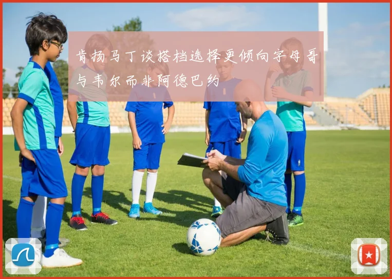 肯扬马丁谈搭档选择更倾向字母哥与韦尔而非阿德巴约