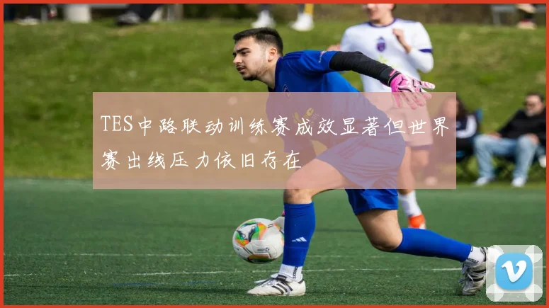 TES中路联动训练赛成效显著但世界赛出线压力依旧存在