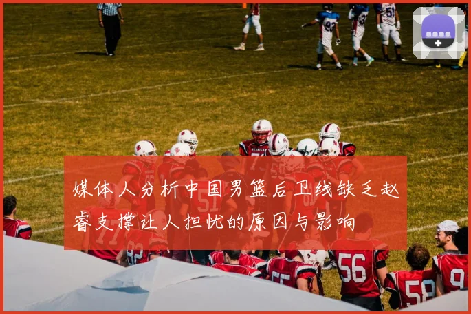 媒体人分析中国男篮后卫线缺乏赵睿支撑让人担忧的原因与影响