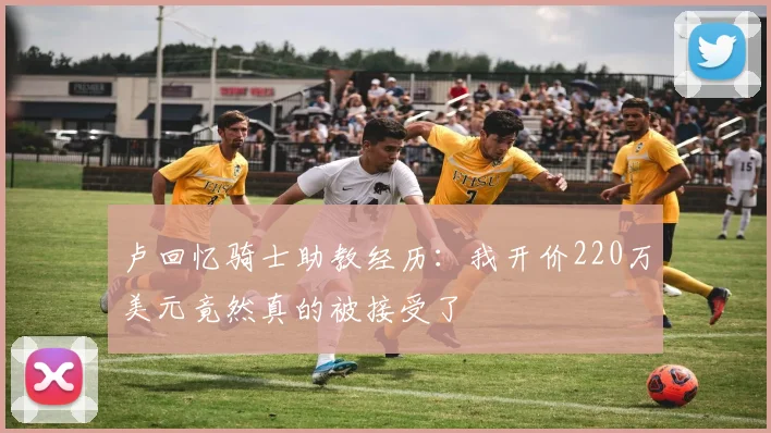 卢回忆骑士助教经历：我开价220万美元竟然真的被接受了