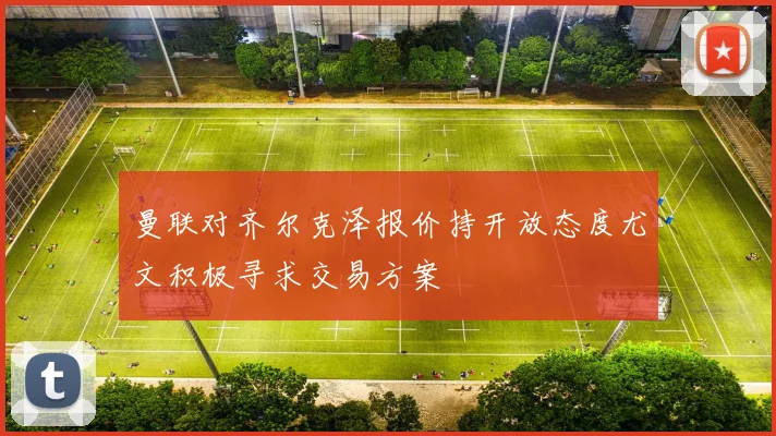 曼联对齐尔克泽报价持开放态度尤文积极寻求交易方案
