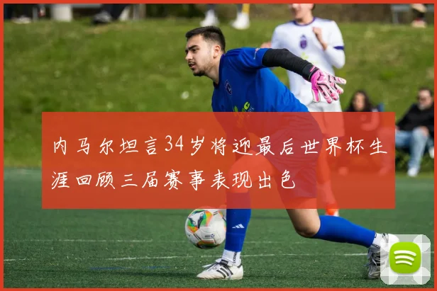 内马尔坦言34岁将迎最后世界杯生涯回顾三届赛事表现出色