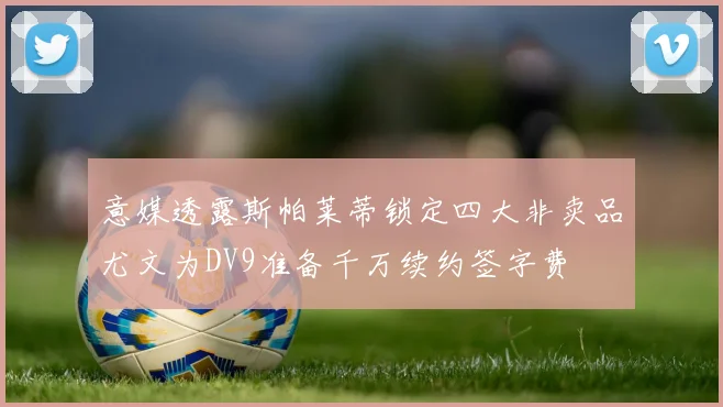 意媒透露斯帕莱蒂锁定四大非卖品尤文为DV9准备千万续约签字费