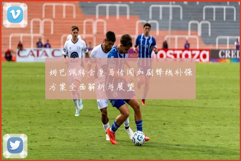 姆巴佩转会皇马传闻加剧锋线补强方案全面解析与展望